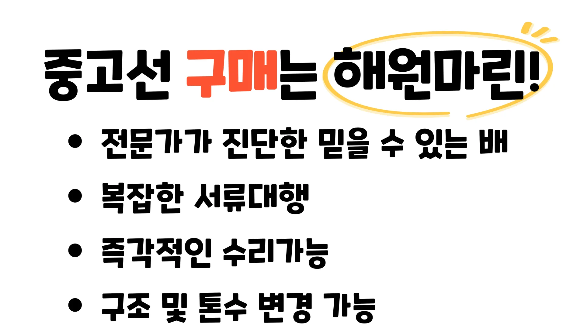 중고선 구매는 해원마린!
- 전문가가 진단한 믿을 수 있는 배
- 복잡한 서류대행
- 즉각적인 수리가능
- 구조 및 톤수 변경 가능