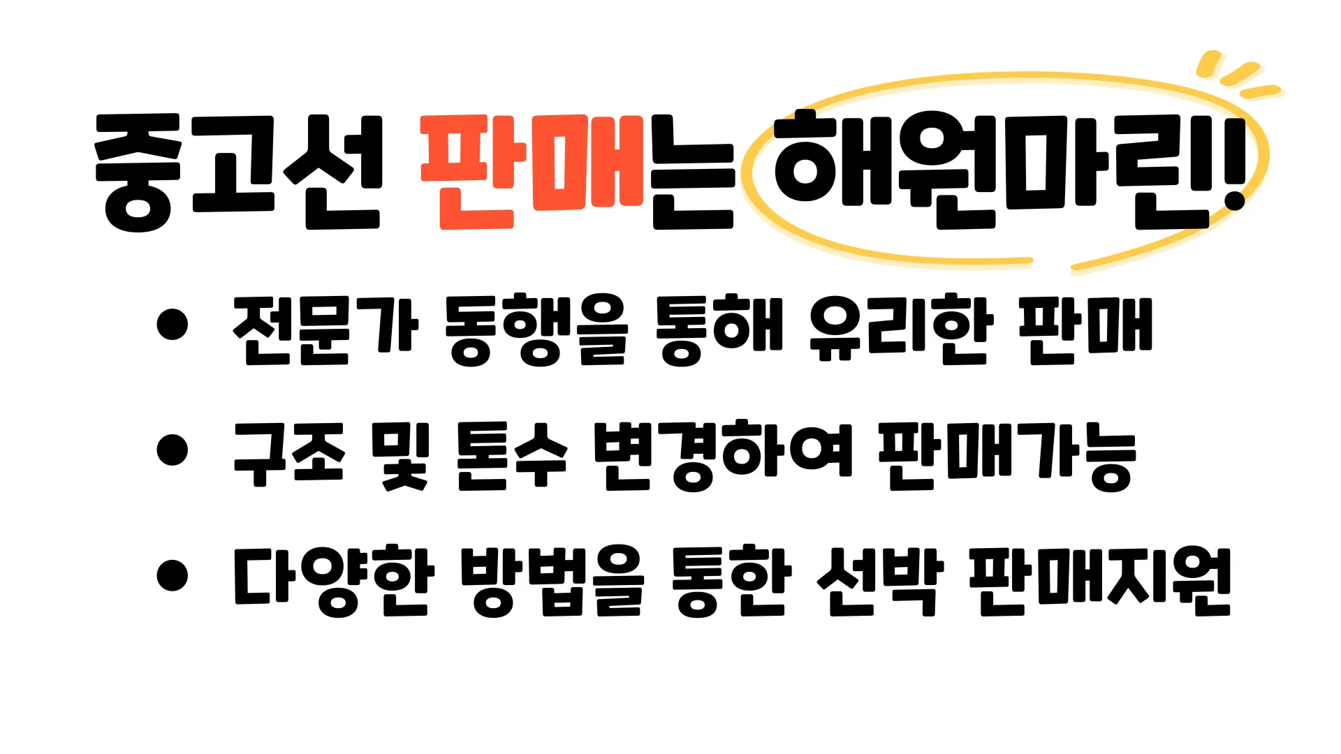 중고선 판매는 해원마린!
- 전문가 동행을 통해 유리한 판매
- 구조 및 톤수 변경하여 판매가능
- 다양한 방법을 통한 선박 판매지원